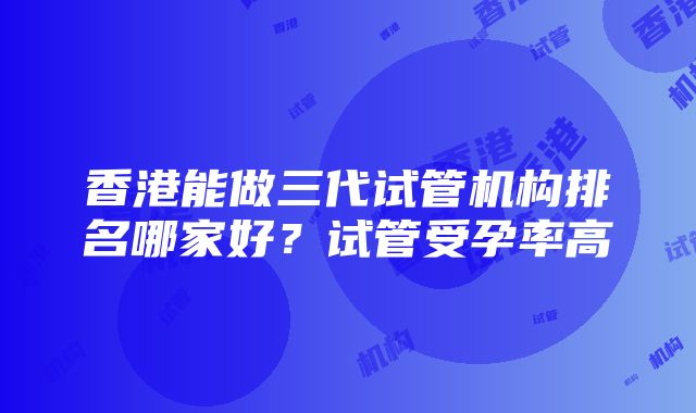 香港能做三代试管机构排名哪家好？试管受孕率高