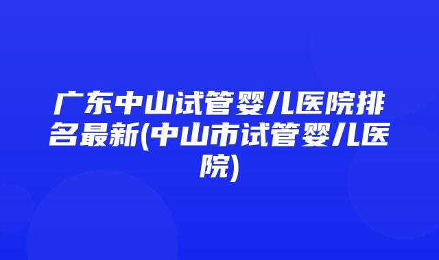 广东中山试管婴儿医院排名最新(中山市试管婴儿医院)