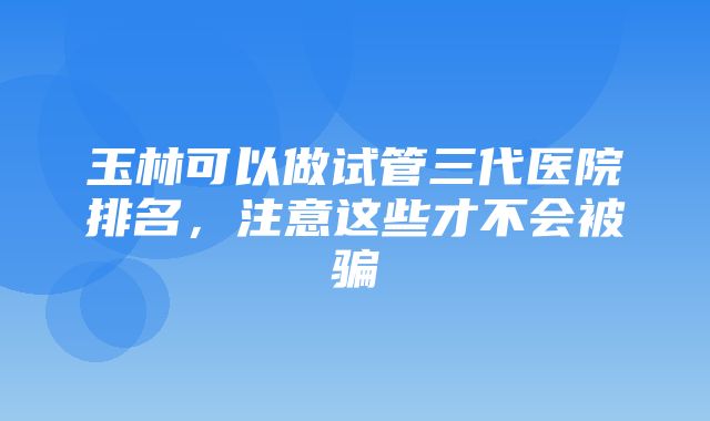 玉林可以做试管三代医院排名，注意这些才不会被骗