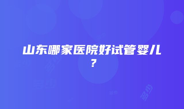 山东哪家医院好试管婴儿？