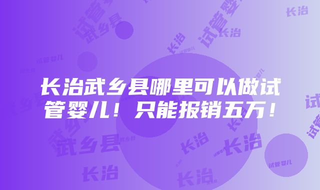 长治武乡县哪里可以做试管婴儿！只能报销五万！