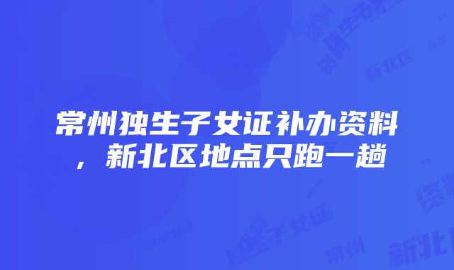 常州独生子女证补办资料，新北区地点只跑一趟