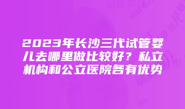 2023年长沙三代试管婴儿去哪里做比较好？私立机构和公立医院各有优势