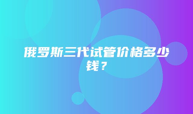 俄罗斯三代试管价格多少钱？