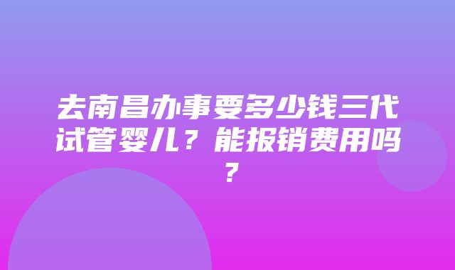 去南昌办事要多少钱三代试管婴儿？能报销费用吗？