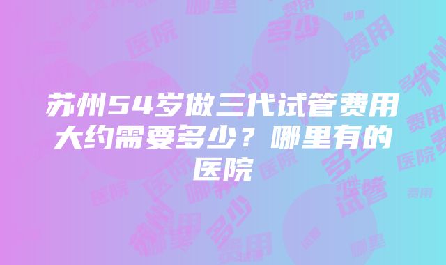 苏州54岁做三代试管费用大约需要多少？哪里有的医院