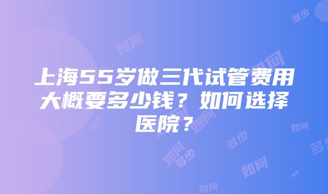 上海55岁做三代试管费用大概要多少钱？如何选择医院？