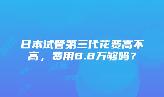 日本试管第三代花费高不高，费用8.8万够吗？