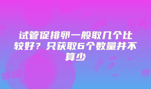 试管促排卵一般取几个比较好？只获取6个数量并不算少