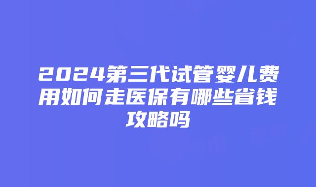 2024第三代试管婴儿费用如何走医保有哪些省钱攻略吗