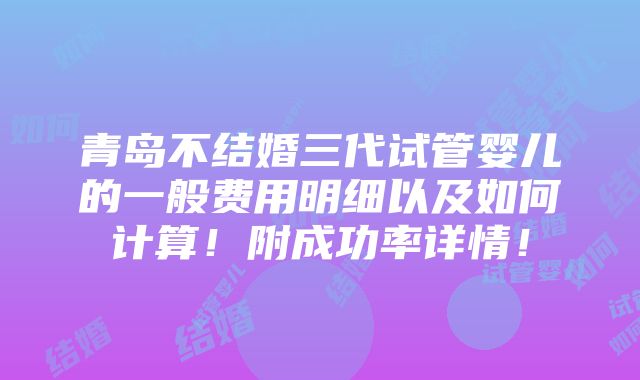 青岛不结婚三代试管婴儿的一般费用明细以及如何计算！附成功率详情！