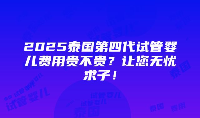 2025泰国第四代试管婴儿费用贵不贵？让您无忧求子！