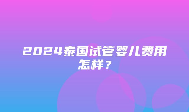 2024泰国试管婴儿费用怎样？