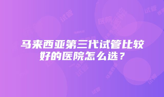 马来西亚第三代试管比较好的医院怎么选？