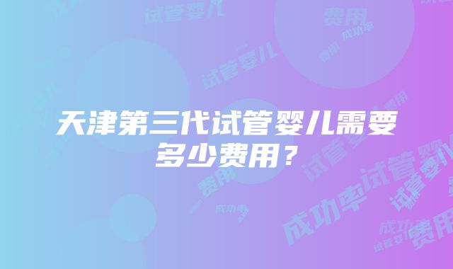 天津第三代试管婴儿需要多少费用？