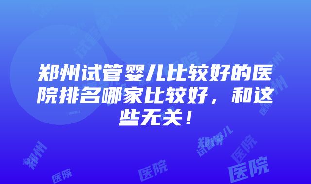 郑州试管婴儿比较好的医院排名哪家比较好，和这些无关！