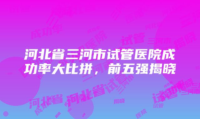 河北省三河市试管医院成功率大比拼，前五强揭晓