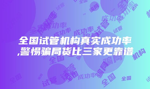 全国试管机构真实成功率,警惕骗局货比三家更靠谱