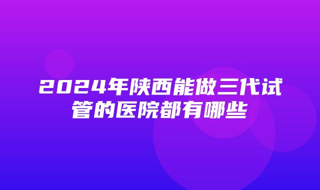 2024年陕西能做三代试管的医院都有哪些