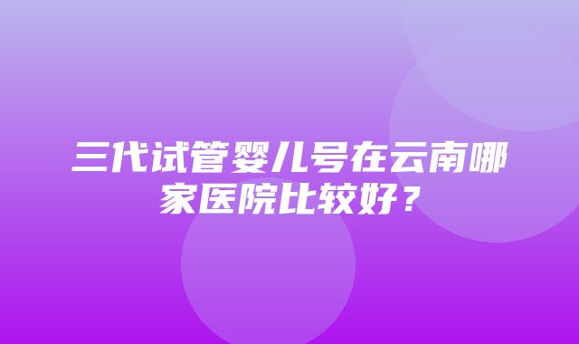 三代试管婴儿号在云南哪家医院比较好？