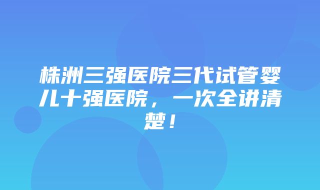 株洲三强医院三代试管婴儿十强医院，一次全讲清楚！