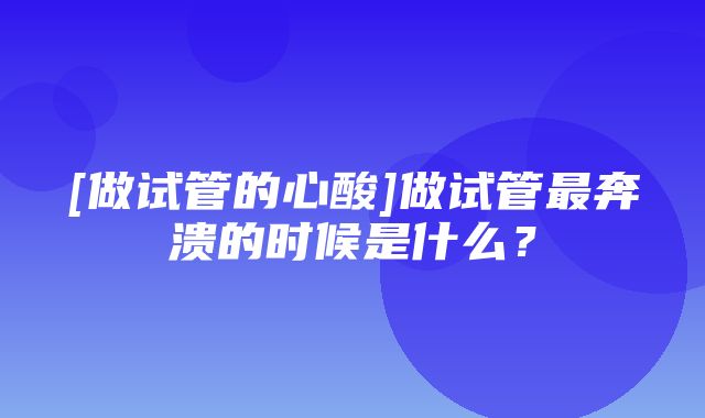 [做试管的心酸]做试管最奔溃的时候是什么？