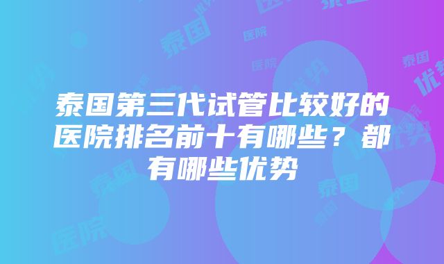 泰国第三代试管比较好的医院排名前十有哪些？都有哪些优势