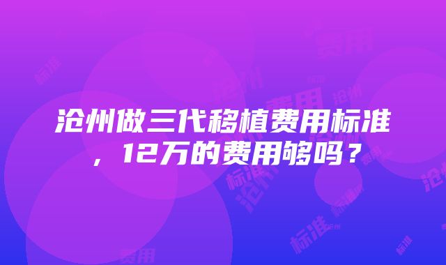 沧州做三代移植费用标准，12万的费用够吗？