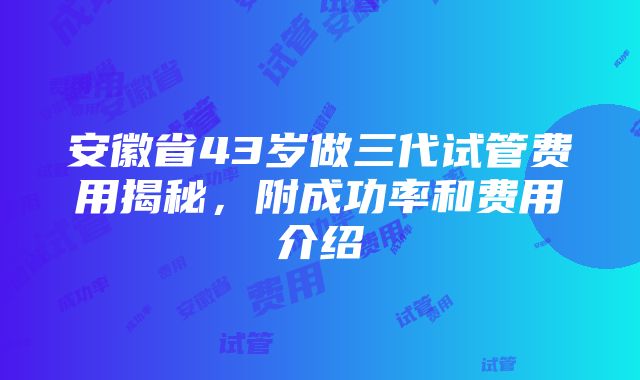 安徽省43岁做三代试管费用揭秘，附成功率和费用介绍