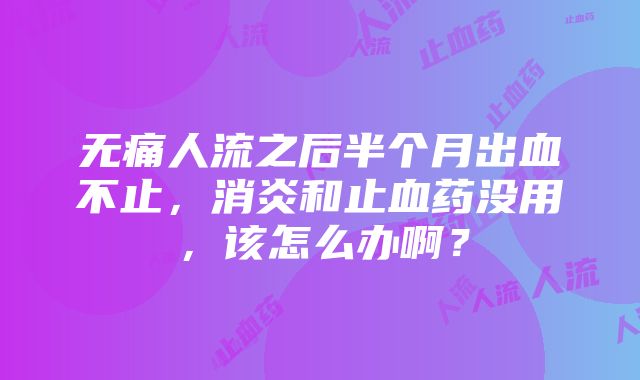 无痛人流之后半个月出血不止，消炎和止血药没用，该怎么办啊？