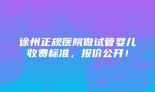 徐州正规医院做试管婴儿收费标准，报价公开！