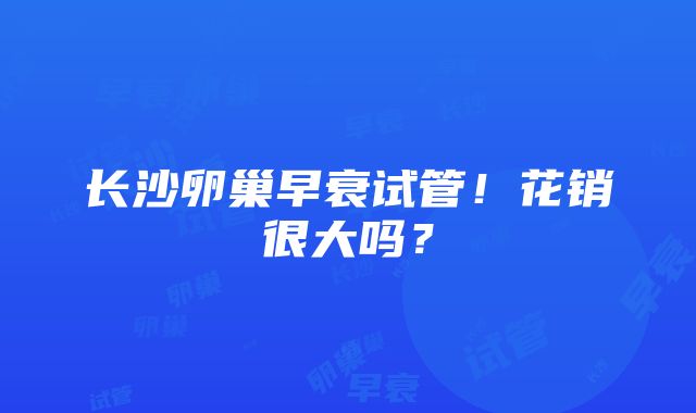 长沙卵巢早衰试管！花销很大吗？