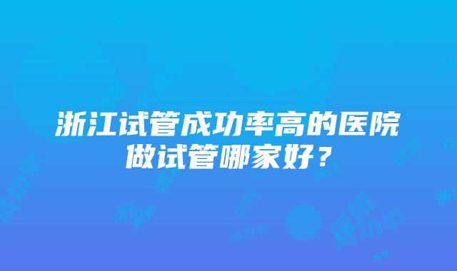 浙江试管成功率高的医院做试管哪家好？