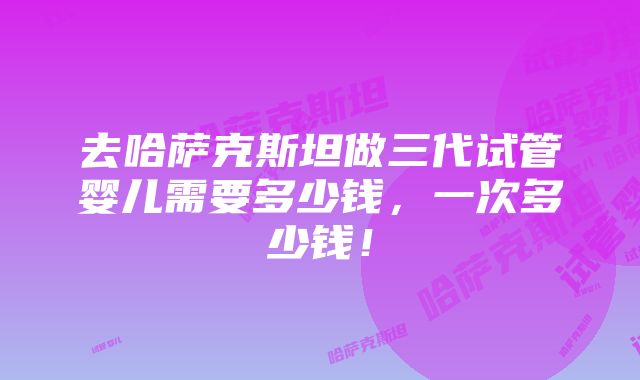 去哈萨克斯坦做三代试管婴儿需要多少钱，一次多少钱！