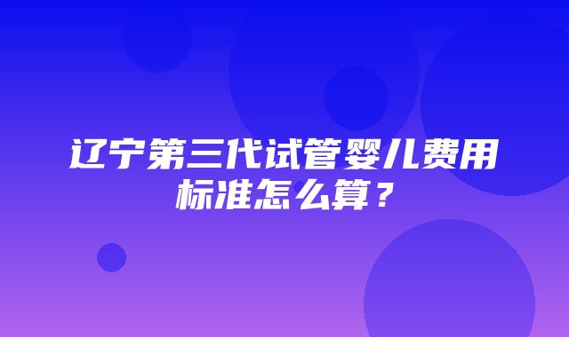 辽宁第三代试管婴儿费用标准怎么算？