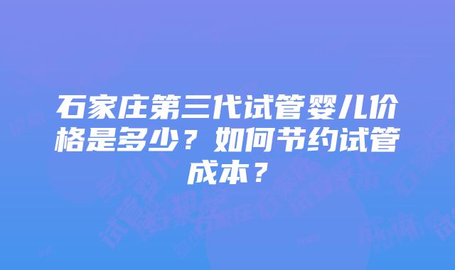 石家庄第三代试管婴儿价格是多少？如何节约试管成本？