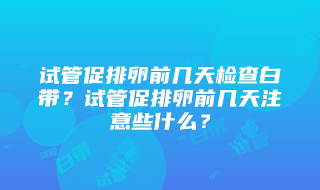 试管促排卵前几天检查白带？试管促排卵前几天注意些什么？