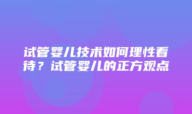 试管婴儿技术如何理性看待？试管婴儿的正方观点