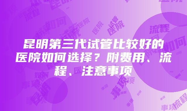 昆明第三代试管比较好的医院如何选择？附费用、流程、注意事项