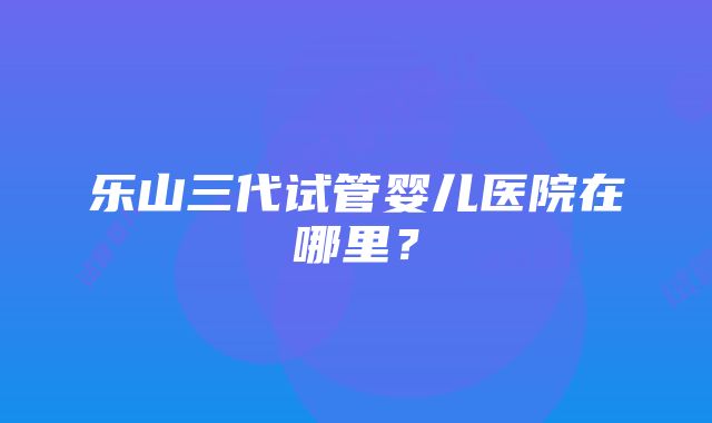 乐山三代试管婴儿医院在哪里？