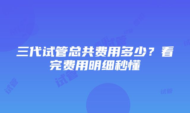 三代试管总共费用多少？看完费用明细秒懂