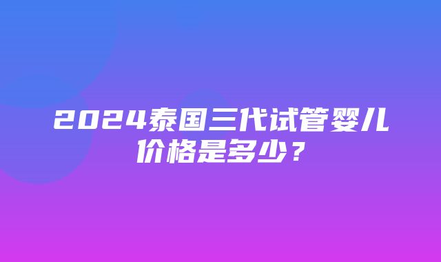 2024泰国三代试管婴儿价格是多少？