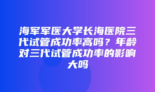 海军军医大学长海医院三代试管成功率高吗？年龄对三代试管成功率的影响大吗