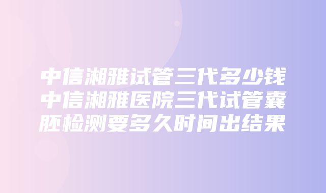 中信湘雅试管三代多少钱中信湘雅医院三代试管囊胚检测要多久时间出结果