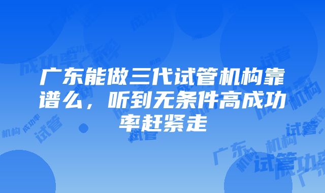 广东能做三代试管机构靠谱么，听到无条件高成功率赶紧走