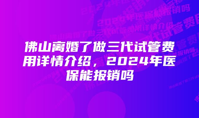 佛山离婚了做三代试管费用详情介绍，2024年医保能报销吗