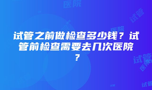 试管之前做检查多少钱？试管前检查需要去几次医院？