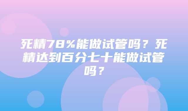 死精78%能做试管吗？死精达到百分七十能做试管吗？