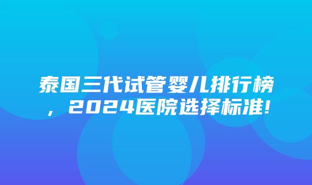 泰国三代试管婴儿排行榜，2024医院选择标准!