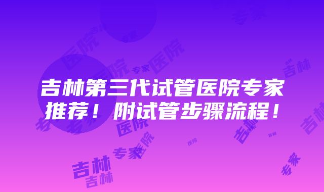 吉林第三代试管医院专家推荐！附试管步骤流程！